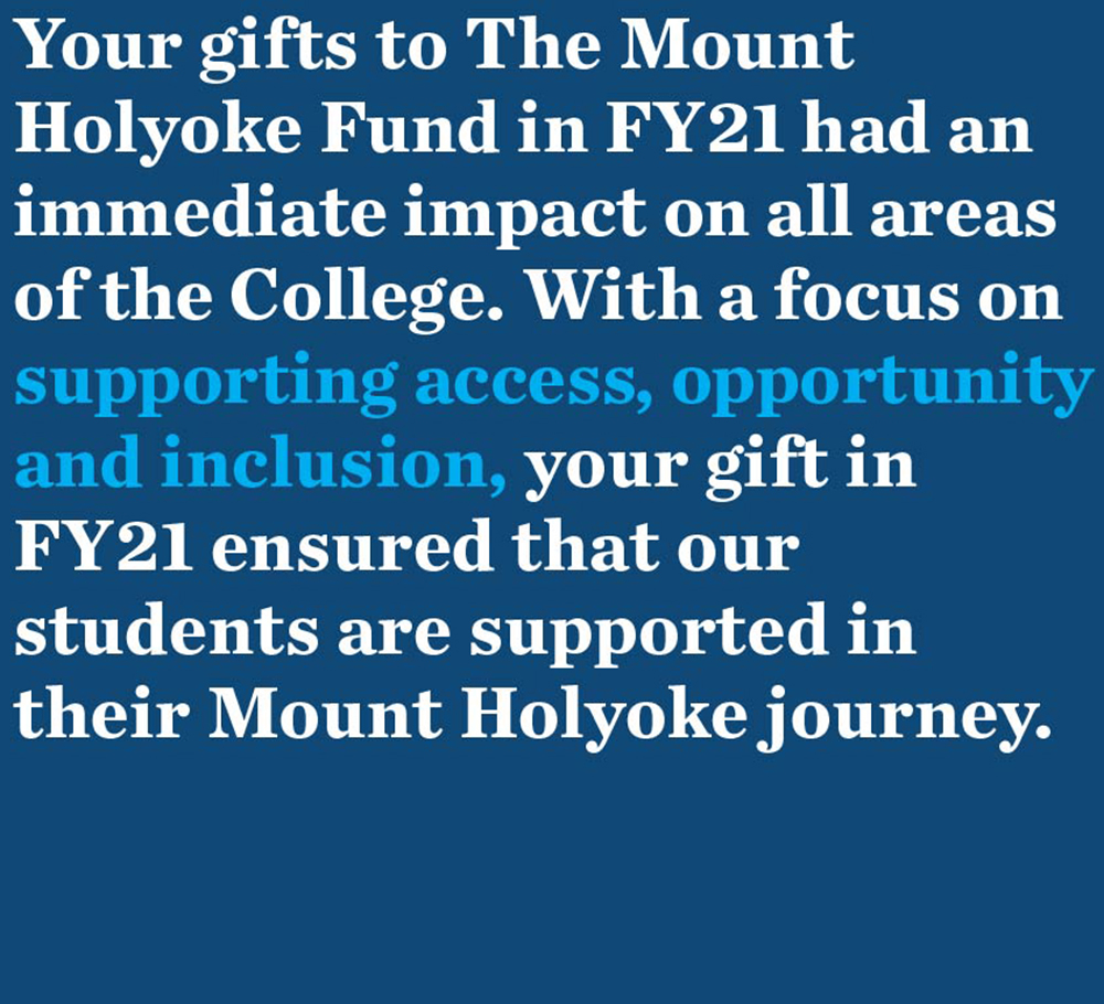 Your gifts to The Mount Holyoke Fund in FY21 had an immediate impact on all areas of the College. With a focus on supporting access, opportunity and inclusion, your gift in FY21 ensured that our students are supported in their Mount Holyoke journey.