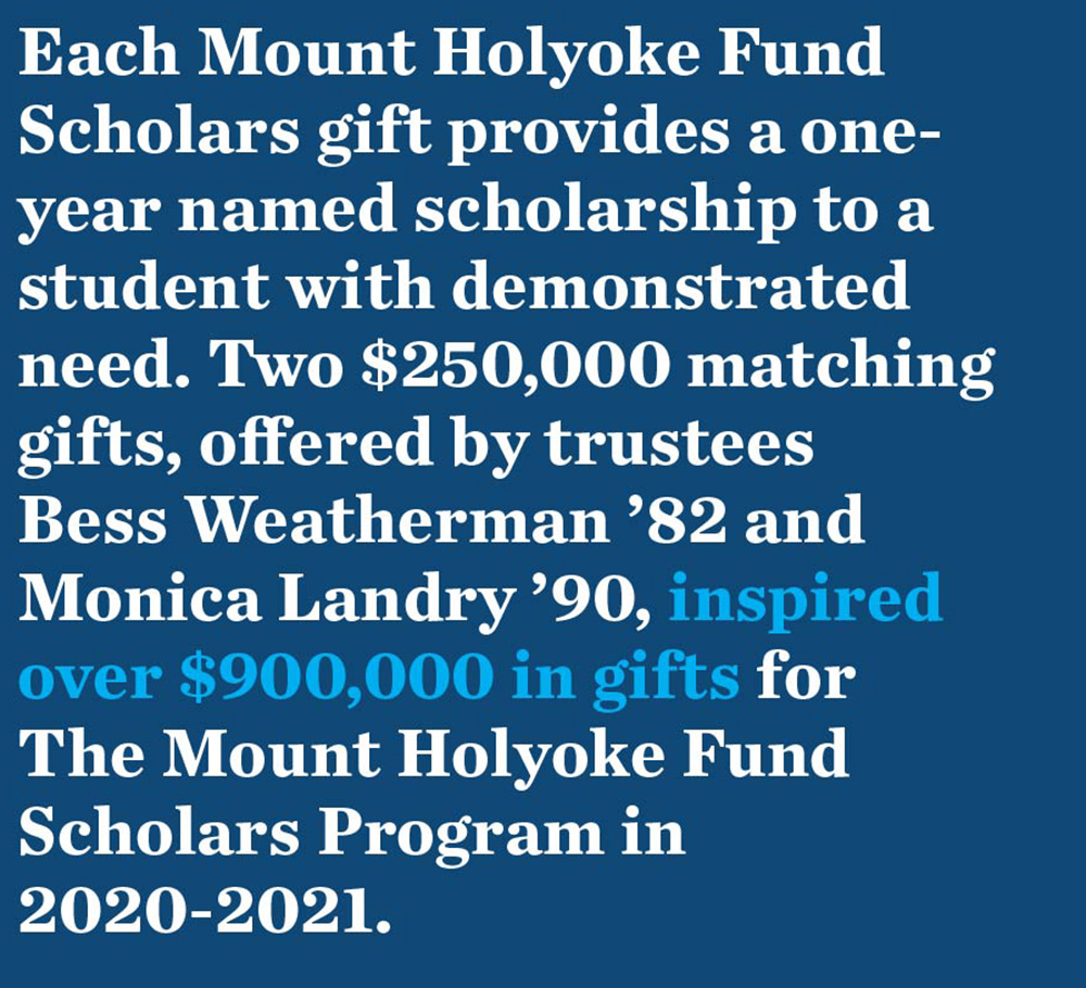 Each Mount Holyoke Fund Scholars gift provides a one-year named scholarship to a student with demonstrated need. Two $250,000 matching gifts, offered by trustees Bess Weatherman ’82 and Monica Landry ’90, inspired over $900,000 in gifts for The Mount Holyoke Fund Scholars Program in 2020-2021.