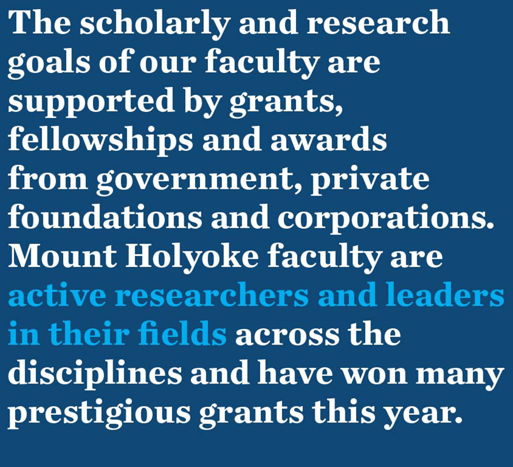 The scholarly and research goals of our faculty are supported by grants, fellowships and awards from government, private foundations and corporations. Mount Holyoke faculty are active researchers and leaders in their fields across the disciplines and have won many prestigious grants this year.