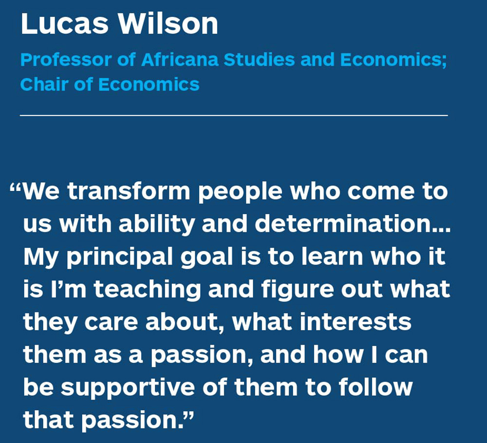 Lucas Wilson, Professor of Africana Studies and Economics; Chair of Economics. “We transform people who come to us with ability and determination. … My principal goal is to learn who it is I’m teaching and figure out what they care about, what interests them as a passion, and how I can be supportive of them to follow that passion.”