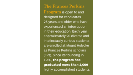 The Frances Perkins Program is open to and designed for candidates 25 years and older who have experienced an interruption in their education. Each year approximately 90 students are enrolled at Mount Holyoke as FP scholars. 