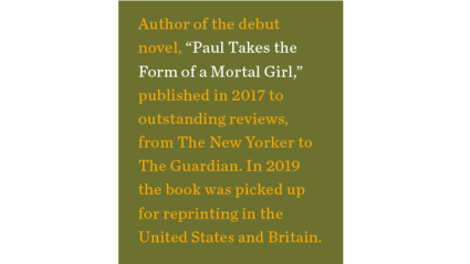 Author of the debut novel, “Paul Takes the Form of a Mortal Girl,” published in 2017 to outstanding reviews, from The New Yorker to The Guardian. In 2019 the book was picked up for reprinting in the United States and Britain